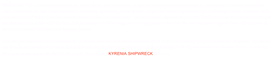 While in New York, John also photographed art, dance, fashion and automobiles. He also documented downtown Manhattan in 1969 from the 101st floor of the World Trade Center while the Twin Towers were still in construction, by shooting out the window - except there weren’t any windows (see a few images below). In the late 1960s John photographed Electric Lady (Jimi Hendrix’s infamous New York music studio - see photo below), captured the rise of the Civil Rights movement and documented anti-war demonstrations in New York City. One of his photographs, a 17-foot image of a block-long street in New York City, was featured in a special “New York” exhibition at the Centre Canadien d’Architecture in Montreal, Canada.

John also photogrammetrically documented the underwater discovery of an ancient shipwreck off the shore of the Republic of Cyprus for National Geographic. The ancient ship Kyrenia, reconstructed from stereo photographs that he and other diver-photographers took, is on display in the Shipwreck Museum in Kyrenia, Cyprus.  A replica of the ship has sailed across the Atlantic to New York.  (to continue to Kyrenia Shipwreck click here)