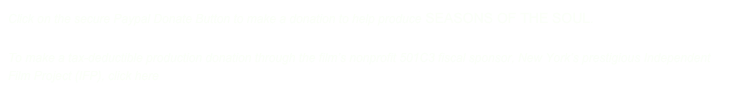Click on the secure Paypal Donate Button to make a donation to help produce SEASONS OF THE SOUL. 

To make a tax-deductible production donation through the film’s nonprofit 501C3 fiscal sponsor, New York’s prestigious Independent Film Project (IFP), click here  http://fiscalsponsorship.ifp.org/donate_now.html